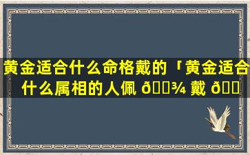 黄金适合什么命格戴的「黄金适合什么属相的人佩 🌾 戴 🐠 」